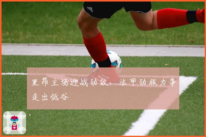 里昂主场迎战劲敌，法甲劲旅力争走出低谷