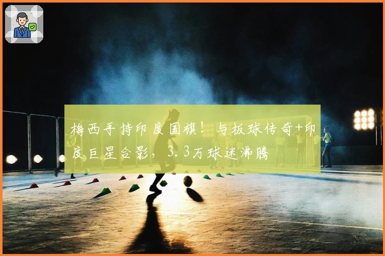 梅西手持印度国旗！与板球传奇+印度巨星合影，3.3万球迷沸腾