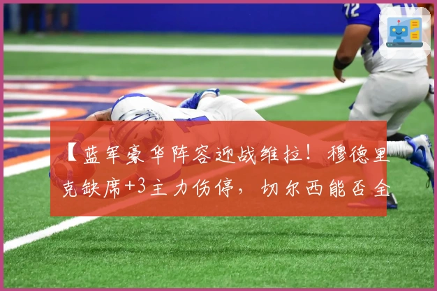 【蓝军豪华阵容迎战维拉！穆德里克缺席+3主力伤停，切尔西能否全取三分？】