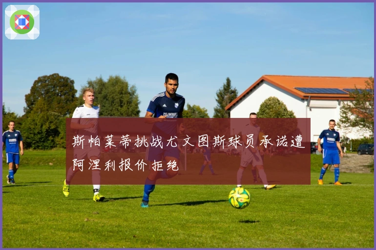 斯帕莱蒂挑战尤文图斯球员承诺遭阿涅利报价拒绝