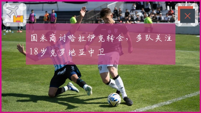 国米商讨哈杜伊克转会，多队关注18岁克罗地亚中卫