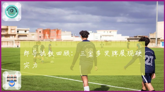 郎导执教回顾：三金多奖牌展现硬实力