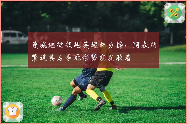 曼城继续领跑英超积分榜，阿森纳紧追其后争冠形势愈发胶着