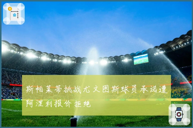 斯帕莱蒂挑战尤文图斯球员承诺遭阿涅利报价拒绝